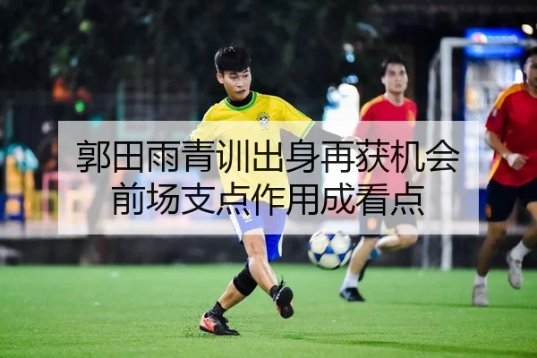郭田雨青训出身再获机会 前场支点作用成看点